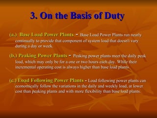 3. On the Basis of Duty
3. On the Basis of Duty
(a.) Base Load Power Plants
(a.) Base Load Power Plants -
- Base Load Power Plants run nearly
Base Load Power Plants run nearly
continually to provide that component of system load that doesn't vary
continually to provide that component of system load that doesn't vary
during a day or week.
during a day or week.
(b.) Peaking Power Plants
(b.) Peaking Power Plants -
- Peaking power plants meet the daily peak
Peaking power plants meet the daily peak
load, which may only be for a one or two hours each day. While their
load, which may only be for a one or two hours each day. While their
incremental operating cost is always higher than base load plants
incremental operating cost is always higher than base load plants
(c.) Load Following Power Plants
(c.) Load Following Power Plants -
- Load following power plants can
Load following power plants can
economically follow the variations in the daily and weekly load, at lower
economically follow the variations in the daily and weekly load, at lower
cost than peaking plants and with more flexibility than base load plants.
cost than peaking plants and with more flexibility than base load plants.
 