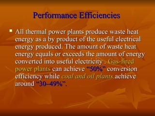 Performance Efficiencies
Performance Efficiencies
 All thermal power plants produce waste heat
All thermal power plants produce waste heat
energy as a by product of the useful electrical
energy as a by product of the useful electrical
energy produced. The amount of waste heat
energy produced. The amount of waste heat
energy equals or exceeds the amount of energy
energy equals or exceeds the amount of energy
converted into useful electricity .
converted into useful electricity . Gas-fired
Gas-fired
power plants
power plants can achieve
can achieve “50%”
“50%” conversion
conversion
efficiency while
efficiency while coal and oil plants
coal and oil plants achieve
achieve
around
around “30–49%”.
“30–49%”.
 