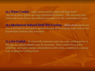 (a.) Water Cooled -
(a.) Water Cooled - many nuclear power plants and large fossil
many nuclear power plants and large fossil
fuel-fired power plants use large hyperboloid chimney - like structures that
fuel-fired power plants use large hyperboloid chimney - like structures that
release the waste heat to the ambient atmosphere by the evaporation of water.
release the waste heat to the ambient atmosphere by the evaporation of water.
(b.) Mechanical Induced Draft Wet Cooling -
(b.) Mechanical Induced Draft Wet Cooling - Many power
Many power plants use
plants use
fans to provide air movement upward through down coming water, and are not
fans to provide air movement upward through down coming water, and are not
hyperboloid chimney-like structures.
hyperboloid chimney-like structures.
(c.) Air Cooled
(c.) Air Cooled –
– In areas with restricted water use, a dry cooling tower or
In areas with restricted water use, a dry cooling tower or
directly air-cooled radiators may be necessary. These coolers have lower
directly air-cooled radiators may be necessary. These coolers have lower
efficiency and higher energy consumption to drive fans, compared to a typical
efficiency and higher energy consumption to drive fans, compared to a typical
wet, evaporative cooling tower.
wet, evaporative cooling tower.
 
