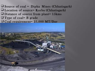  Source of coal = Dipka Mines (Chhatisgarh)
 Location of source= Korba (Chhatisgarh)
 Distance of source from plant= 15kms
 Type of coal= B grade
 Coal requirement= 25,000 MT/Day
 