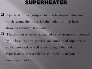  Superheater is a component of a steam-generating unit in
which steam, after it has left the boiler drum, is heat
above its saturation temperature.
 The amount of superheat added to the steam is influenced
by the location, arrangement, and amount of superheater
surface installed, as well as the rating of the boiler
Superheaters are classified as convection , radiant or
combination of these.
 