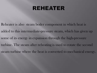 Reheater is also steam boiler component in which heat is
added to this intermediate-pressure steam, which has given up
some of its energy in expansion through the high-pressure
turbine. The steam after reheating is used to rotate the second
steam turbine where the heat is converted to mechanical energy.
 