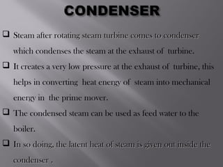  Steam after rotating steam turbine comes to condenserSteam after rotating steam turbine comes to condenser
which condenses the steam at the exhaust of turbine.
 It creates a very low pressure at the exhaust of turbine, this
helps in converting heat energy of steam into mechanical
energy in the prime mover.
 The condensed steam can be used as feed water to the
boiler.
 In so doing, the latent heat of steam is given out inside theIn so doing, the latent heat of steam is given out inside the
condenser .condenser .
 