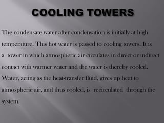 The condensate water after condensation is initially at high
temperature. This hot water is passed to cooling towers. It is
a tower in which atmospheric air circulates in direct or indirect
contact with warmer water and the water is thereby cooled.
Water, acting as the heat-transfer fluid, gives up heat to
atmospheric air, and thus cooled, is recirculated through the
system.
 