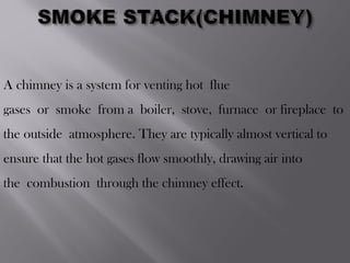 A chimney is a system for venting hot flue
gases or smoke from a boiler, stove, furnace or fireplace to
the outside atmosphere. They are typically almost vertical to
ensure that the hot gases flow smoothly, drawing air into
the combustion through the chimney effect.
 