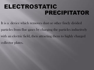 It is a device which removes dust or other finely divided
particles from flue gases by charging the particles inductively
with an electric field, then attracting them to highly charged
collector plates.
 