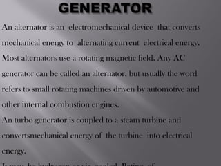 An alternator is an electromechanical device that converts
mechanical energy to alternating current electrical energy.
Most alternators use a rotating magnetic field. Any AC
generator can be called an alternator, but usually the word
refers to small rotating machines driven by automotive and
other internal combustion engines.
An turbo generator is coupled to a steam turbine and
convertsmechanical energy of the turbine into electrical
energy.
 