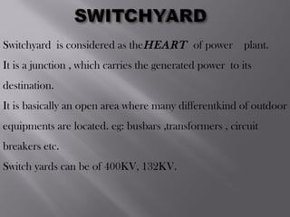 Switchyard is considered as theHEART of power  plant.
It is a junction , which carries the generated power to its
destination.
It is basically an open area where many differentkind of outdoor
equipments are located. eg: busbars ,transformers , circuit
breakers etc.
Switch yards can be of 400KV, 132KV.
 