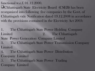 functional w.e.f. 01.12.2000. 
Chhattisgarh State Electricity Board (CSEB) has been
reorganized into following five companies by the Govt. of
Chhattisgarh vide Notification dated 19.12.2008 in accordance
with the provisions contained in the Electricity Act 2003:
  
1.    The Chhattisgarh State Power Holding Company
Limited 2.    The Chhattisgarh
State Power Generation Company Limited
3.    The Chhattisgarh State Power Transmission Company
Limited
4.    The Chhattisgarh State Power Distribution
Company Limited
5.    The Chhattisgarh State Power Trading
Company Limited
 