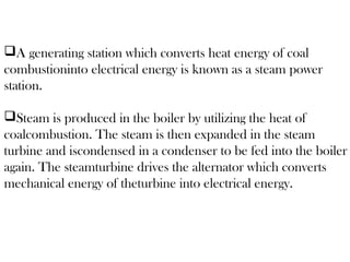 gain. The steamturb
l energy of theturbin
gain. The steamturb
l energy of theturbinA generating station which converts heat energy of coal
combustioninto electrical energy is known as a steam power
station.
Steam is produced in the boiler by utilizing the heat of
coalcombustion. The steam is then expanded in the steam
turbine and iscondensed in a condenser to be fed into the boiler
again. The steamturbine drives the alternator which converts
mechanical energy of theturbine into electrical energy.
 
