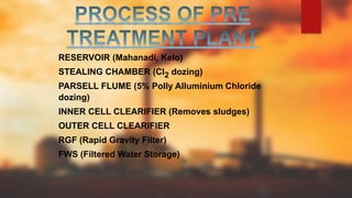 RESERVOIR (Mahanadi, Kelo)
STEALING CHAMBER (Cl2 dozing)
PARSELL FLUME (5% Polly Alluminium Chloride
dozing)
INNER CELL CLEARIFIER (Removes sludges)
OUTER CELL CLEARIFIER
RGF (Rapid Gravity Filter)
FWS (Filtered Water Storage)
 
