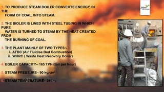 1. TO PRODUCE STEAM BOILER CONVERTS ENERGY, IN
THE
FORM OF COAL, INTO STEAM.
2. THE BIOLER IS LINED WITH STEEL TUBING IN WHICH
PURE
WATER IS TURNED TO STEAM BY THE HEAT CREATED
FROM
THE BURNING OF COAL.
3. THE PLANT MAINLY OF TWO TYPES:-
i. AFBC (Air Fluidise Bed Combustion)
ii. WHRC ( Waste Heat Recovory Boiler)
4. BOILER CAPACITY– 165 TPH (ton per hour)
5. STEAM PRESSURE– 90 kg/cm2
6. STEAM TEMPERATURE– 540 oc
 