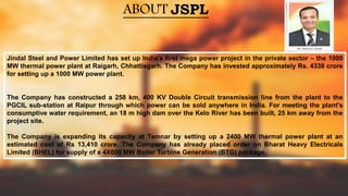 ABOUT JSPL
Jindal Steel and Power Limited has set up India's first mega power project in the private sector – the 1000
MW thermal power plant at Raigarh, Chhattisgarh. The Company has invested approximately Rs. 4338 crore
for setting up a 1000 MW power plant.
The Company has constructed a 258 km, 400 KV Double Circuit transmission line from the plant to the
PGCIL sub-station at Raipur through which power can be sold anywhere in India. For meeting the plant's
consumptive water requirement, an 18 m high dam over the Kelo River has been built, 25 km away from the
project site.
The Company is expanding its capacity at Tamnar by setting up a 2400 MW thermal power plant at an
estimated cost of Rs 13,410 crore. The Company has already placed order on Bharat Heavy Electricals
Limited (BHEL) for supply of a 4X600 MW Boiler Turbine Generation (BTG) package.
 