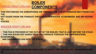 BOILER
COMPONENTSFORCED DRAFT (FD) FAN
THIS FAN FORCES THE ATMOSPHERIC AIR THROUGH THE BOILER FURNACE AND PUSHES OUT
THE
HOT GASES FROM THE FURNACE THROUGH SUPERHEATER, ECONOMIZER, AND AIR HEATER
TO
STACKS.
INDUCED DRAFT (ID) FAN
1. THIS FAN IS PROVIDED AT THE OUTLET OF THE BOILER, THAT IS JUST BEFORE THE STACK.
2. THIS FAN SUCKS HOT GASES FROM THE FURNACE THROUGH THE SUPERHEATERS,
ECONOMIZER
AND DISCHARGES GAS INTO THE STACK.
PRIMARY AIR (PA) FAN
THIS FAN ARE HIGH PRESSURE FANS USED TO SUPPLY THE AIR FOR THE TRANSPORTATION
OF
 