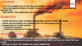 ECONOMIZER
1. FLUE GAS COMING OUT OF THE BOILER CARRIES LOTS OF HEAT.
2. THE ECONOMIZER EXTRACTS A PART OF HEAT FROM THE FLUE GASES AND USES FOR
HEATING THE
FEED WATER. THUS IMPROVES THE EFFICIENCY OF PLANT.
SUPERHEATER
1. SUPER HEATER IS USED TO REMOVE MOISTURE CONTENT FROM THE STEAM.
2. SUPER HEATER RAISES THE TEMPERATURE OF STEAM ABOVE 540 oc.
3. ADVANTAGES OF SUPER HEATER :-
i. INCREASE EFFICIENCY.
ii. REDUCES CORROSION OF TURBINE BLADES.
AIR PREHEATER (APH)
1. IT IS USED TO PREHEAT THE AIR BEFORE ENTERING INTO FURNACE.
2. IT IS A HEAT EXCHANGER IN WHICH SOME FURTHER HEAT IS EXTRACTED FROM THE FLUE
GASES
AND USE TO HEAT THE COMING AIR FROM COMBUSTION.
 