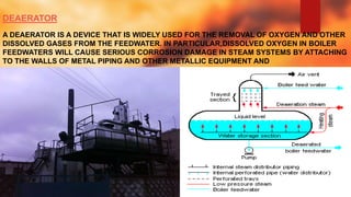 DEAERATOR
A DEAERATOR IS A DEVICE THAT IS WIDELY USED FOR THE REMOVAL OF OXYGEN AND OTHER
DISSOLVED GASES FROM THE FEEDWATER. IN PARTICULAR,DISSOLVED OXYGEN IN BOILER
FEEDWATERS WILL CAUSE SERIOUS CORROSION DAMAGE IN STEAM SYSTEMS BY ATTACHING
TO THE WALLS OF METAL PIPING AND OTHER METALLIC EQUIPMENT AND
FORMING OXIDES (RUST).
 