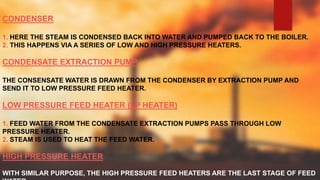 CONDENSER
1. HERE THE STEAM IS CONDENSED BACK INTO WATER AND PUMPED BACK TO THE BOILER.
2. THIS HAPPENS VIA A SERIES OF LOW AND HIGH PRESSURE HEATERS.
CONDENSATE EXTRACTION PUMP
THE CONSENSATE WATER IS DRAWN FROM THE CONDENSER BY EXTRACTION PUMP AND
SEND IT TO LOW PRESSURE FEED HEATER.
LOW PRESSURE FEED HEATER (LP HEATER)
1. FEED WATER FROM THE CONDENSATE EXTRACTION PUMPS PASS THROUGH LOW
PRESSURE HEATER.
2. STEAM IS USED TO HEAT THE FEED WATER.
HIGH PRESSURE HEATER
WITH SIMILAR PURPOSE, THE HIGH PRESSURE FEED HEATERS ARE THE LAST STAGE OF FEED
 