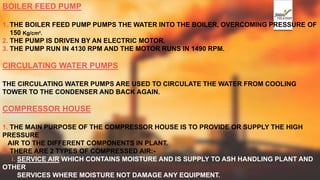 BOILER FEED PUMP
1. THE BOILER FEED PUMP PUMPS THE WATER INTO THE BOILER, OVERCOMING PRESSURE OF
150 Kg/cm².
2. THE PUMP IS DRIVEN BY AN ELECTRIC MOTOR.
3. THE PUMP RUN IN 4130 RPM AND THE MOTOR RUNS IN 1490 RPM.
CIRCULATING WATER PUMPS
THE CIRCULATING WATER PUMPS ARE USED TO CIRCULATE THE WATER FROM COOLING
TOWER TO THE CONDENSER AND BACK AGAIN.
COMPRESSOR HOUSE
1. THE MAIN PURPOSE OF THE COMPRESSOR HOUSE IS TO PROVIDE OR SUPPLY THE HIGH
PRESSURE
AIR TO THE DIFFERENT COMPONENTS IN PLANT.
2. THERE ARE 2 TYPES OF COMPRESSED AIR:-
i. SERVICE AIR WHICH CONTAINS MOISTURE AND IS SUPPLY TO ASH HANDLING PLANT AND
OTHER
SERVICES WHERE MOISTURE NOT DAMAGE ANY EQUIPMENT.
 
