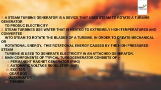 1. A STEAM TURBINE GENERATOR IS A DEVICE THAT USES STEAM TO ROTATE A TURBINE
GENERATOR
TO PRODUC ELECTRICITY.
2. STEAM TURBINES USE WATER THAT IS HEATED TO EXTREMELY HIGH TEMPERATURES AND
CONVERTED
INTO STEAM TO ROTATE THE BLADES OF A TURBINE, IN ORDER TO CREATE MECHANICAL
OR
ROTATIONAL ENERGY. THIS ROTATIONAL ENERGY CAUSED BY THE HIGH PRESSURED
STEAM
TURBINE IS USED TO GENERATE ELECTRICITY IN AN ATTACHED GENERATOR.
3. MAIN COMPONENTS OF TYPICAL TURBOGENERATOR CONSISTS OF :-
i. PERMANENT MAGNET GENERATOR (PMG)
ii. AUTOMATIC VOLTAGE REGULATOR (AVR)
iii. EXCITER
iv. GEAR BOX
v. ALTERNATOR
vi. TURBINE
 
