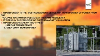 1. TRANSFORMER IS THE MOST CONVENIENT DEVICE FOR TRANSFORMER OF POWER FROM
ONE
VOLTAGE TO ANOTHER VOLTAGE AT THE SAME FREQUENCY.
2. IT WORKS IN THE PRINCIPLE OF ELECTROMAGNETIC INDUCTION.
3. TRANSFORMERS ARE OF TWO TYPES :-
i. STEP-UP TRANSFORMER
ii. STEP-DOWN TRANSFORMER
 
