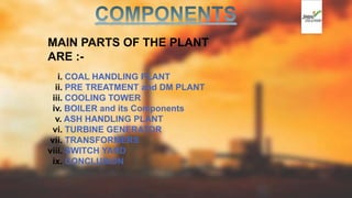 MAIN PARTS OF THE PLANT
ARE :-
i. COAL HANDLING PLANT
ii. PRE TREATMENT and DM PLANT
iii. COOLING TOWER
iv. BOILER and its Components
v. ASH HANDLING PLANT
vi. TURBINE GENERATOR
vii. TRANSFORMERS
viii. SWITCH YARD
ix. CONCLUSION
 