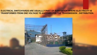 ELECTRICAL SWITCHYARDS ARE USUALLLY PART OF SUBSTATION WHERE ELECTRICITY IS
TRANSFORMED FROM ONE VOLTAGE TO ANOTHER FOR THE TRANSMISSION , DISTRIBUTION.
 