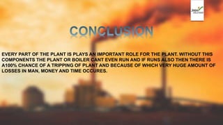 EVERY PART OF THE PLANT IS PLAYS AN IMPORTANT ROLE FOR THE PLANT. WITHOUT THIS
COMPONENTS THE PLANT OR BOILER CANT EVEN RUN AND IF RUNS ALSO THEN THERE IS
A100% CHANCE OF A TRIPPING OF PLANT AND BECAUSE OF WHICH VERY HUGE AMOUNT OF
LOSSES IN MAN, MONEY AND TIME OCCURES.
 