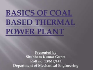 BASICS OF COAL
BASED THERMAL
POWER PLANT
Presented by
Shubham Kumar Gupta
Roll no. 13/ME/143
Department of Mechanical Engineering
 