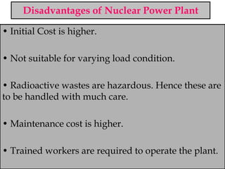 Disadvantages of Nuclear Power Plant
• Initial Cost is higher.
• Not suitable for varying load condition.
• Radioactive wastes are hazardous. Hence these are
to be handled with much care.
• Maintenance cost is higher.
• Trained workers are required to operate the plant.
 