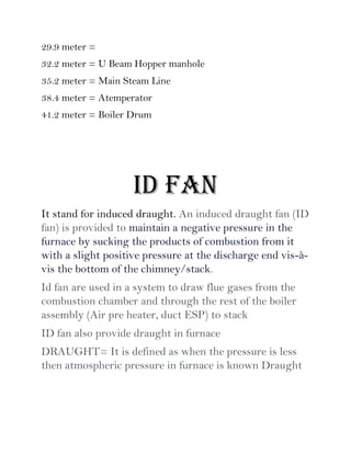 29.9 meter =
32.2 meter = U Beam Hopper manhole
35.2 meter = Main Steam Line
38.4 meter = Atemperator
41.2 meter = Boiler Drum
ID FAN
It stand for induced draught. An induced draught fan (ID
fan) is provided to maintain a negative pressure in the
furnace by sucking the products of combustion from it
with a slight positive pressure at the discharge end vis-à-
vis the bottom of the chimney/stack.
Id fan are used in a system to draw flue gases from the
combustion chamber and through the rest of the boiler
assembly (Air pre heater, duct ESP) to stack
ID fan also provide draught in furnace
DRAUGHT= It is defined as when the pressure is less
then atmospheric pressure in furnace is known Draught
 
