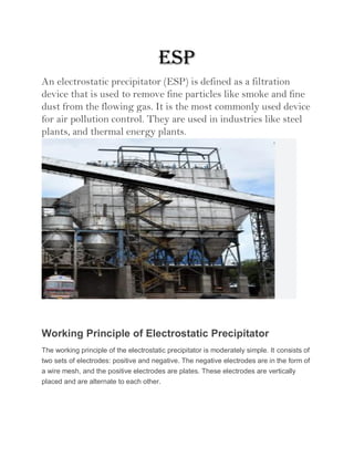 ESP
An electrostatic precipitator (ESP) is defined as a filtration
device that is used to remove fine particles like smoke and fine
dust from the flowing gas. It is the most commonly used device
for air pollution control. They are used in industries like steel
plants, and thermal energy plants.
Working Principle of Electrostatic Precipitator
The working principle of the electrostatic precipitator is moderately simple. It consists of
two sets of electrodes: positive and negative. The negative electrodes are in the form of
a wire mesh, and the positive electrodes are plates. These electrodes are vertically
placed and are alternate to each other.
 
