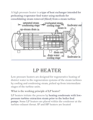 A high pressure heater is a type of heat exchanger intended for
preheating evaporator feed water using methods for
consolidating steam removed (bleed) from a steam turbine
LP HEATER
Low pressure heaters are designed for regenerative heating of
district water in the regeneration systems of the steam turbines
by cooling and condensing steam, picked up from intermediate
stages of the turbine units.
What is the working principle of LP heater?
LP heaters initiate the process by heating condensate with low-
pressure turbine extraction steam prior to the boiler feed
pumps. Some LP heaters are placed within the condenser at the
turbine exhaust throat. IP and HP heaters are located
 