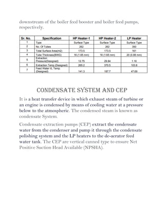 downstream of the boiler feed booster and boiler feed pumps,
respectively.
CONDENSATE SYSTEM AND CEP
It is a heat transfer device in which exhaust steam of turbine or
an engine is condensed by means of cooling water at a pressure
below to the atmospheric. The condensed steam is known as
condensate System.
Condensate extraction pumps (CEP) extract the condensate
water from the condenser and pump it through the condensate
polishing system and the LP heaters to the de-aerator feed
water tank. The CEP are vertical canned type to ensure Net
Positive Suction Head Available (NPSHA).
 