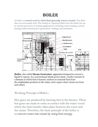 Boiler
A boiler is a closed vessel in which fluid (generally water) is heated. The fluid
does not necessarily boil. The heated or vaporized fluid exits the boiler for use
in various processes or heating applications, including water heating, central
heating, boiler-based power generation, cooking, and sanitation.
Boiler, also called Steam Generator, apparatus designed to convert a
liquid to vapour. In a conventional steam power plant, a boiler consists of
a furnace in which fuel is burned, surfaces to transmit heat from
the combustion products to the water, and a space where steam can form
and collect.
Working Principle of Boiler:-
Hot gases are produced by burning fuel in the furnace. These
hot gases are made to come in contact with the water vessel
where the heat transfer takes place between the water and
the steam. Therefore, the basic principle of the boiler is
to convert water into steam by using heat energy.
 
