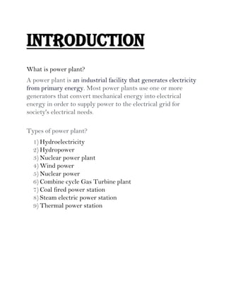 Introduction
What is power plant?
A power plant is an industrial facility that generates electricity
from primary energy. Most power plants use one or more
generators that convert mechanical energy into electrical
energy in order to supply power to the electrical grid for
society's electrical needs.
Types of power plant?
1) Hydroelectricity
2) Hydropower
3) Nuclear power plant
4) Wind power
5) Nuclear power
6) Combine cycle Gas Turbine plant
7) Coal fired power station
8) Steam electric power station
9) Thermal power station
 
