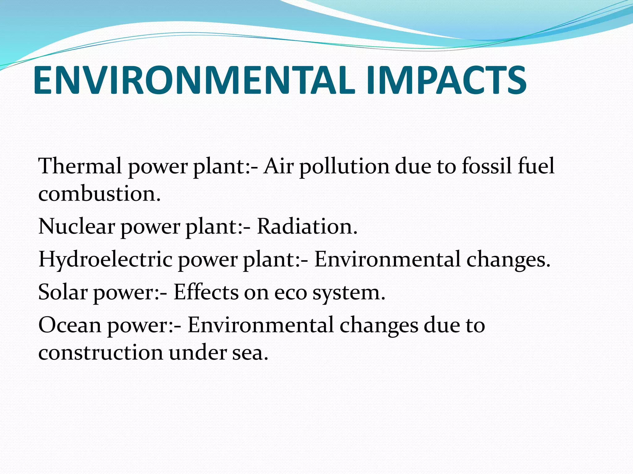 ENVIRONMENTAL IMPACTS
Thermal power plant:- Air pollution due to fossil fuel
combustion.
Nuclear power plant:- Radiation.
Hydroelectric power plant:- Environmental changes.
Solar power:- Effects on eco system.
Ocean power:- Environmental changes due to
construction under sea.
 