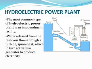 HYDROELECTRIC POWER PLANT
-The most common type
of hydroelectric power
plant is an impoundment
facility.
-Water released from the
reservoir flows through a
turbine, spinning it, which
in turn activates a
generator to produce
electricity.
 