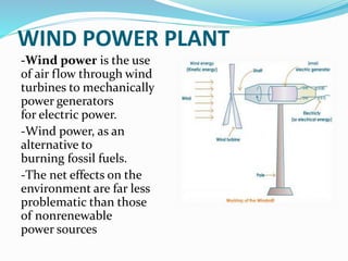 WIND POWER PLANT
-Wind power is the use
of air flow through wind
turbines to mechanically
power generators
for electric power.
-Wind power, as an
alternative to
burning fossil fuels.
-The net effects on the
environment are far less
problematic than those
of nonrenewable
power sources
 