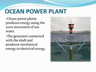 OCEAN POWER PLANT
-Ocean power plants
produces energy using the
wave movement of sea
water.
-The generator connected
with the shaft and
produces mechanical
energy to electrical energy.
 