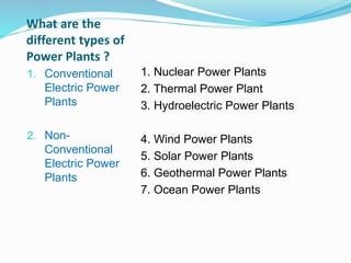 What are the
different types of
Power Plants ?
1. Conventional
Electric Power
Plants
2. Non-
Conventional
Electric Power
Plants
1. Nuclear Power Plants
2. Thermal Power Plant
3. Hydroelectric Power Plants
4. Wind Power Plants
5. Solar Power Plants
6. Geothermal Power Plants
7. Ocean Power Plants
 