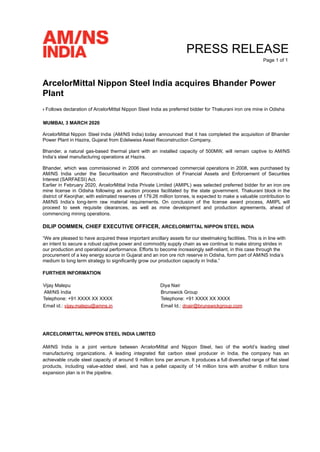 PRESS RELEASE
Page 1 of 1
ArcelorMittal Nippon Steel India acquires Bhander Power
Plant
› Follows declaration of ArcelorMittal Nippon Steel India as preferred bidder for Thakurani iron ore mine in Odisha
MUMBAI, 3 MARCH 2020
ArcelorMittal Nippon Steel India (AM/NS India) today announced that it has completed the acquisition of Bhander
Power Plant in Hazira, Gujarat from Edelweiss Asset Reconstruction Company.
Bhander, a natural gas-based thermal plant with an installed capacity of 500MW, will remain captive to AM/NS
India’s steel manufacturing operations at Hazira.
Bhander, which was commissioned in 2006 and commenced commercial operations in 2008, was purchased by
AM/NS India under the Securitisation and Reconstruction of Financial Assets and Enforcement of Securities
Interest (SARFAESI) Act.
Earlier in February 2020, ArcelorMittal India Private Limited (AMIPL) was selected preferred bidder for an iron ore
mine license in Odisha following an auction process facilitated by the state government. Thakurani block in the
district of Keonjhar, with estimated reserves of 179.26 million tonnes, is expected to make a valuable contribution to
AM/NS India’s long-term raw material requirements. On conclusion of the license award process, AMIPL will
proceed to seek requisite clearances, as well as mine development and production agreements, ahead of
commencing mining operations.
DILIP OOMMEN, CHIEF EXECUTIVE OFFICER, ARCELORMITTAL NIPPON STEEL INDIA
“We are pleased to have acquired these important ancillary assets for our steelmaking facilities. This is in line with
an intent to secure a robust captive power and commodity supply chain as we continue to make strong strides in
our production and operational performance. Efforts to become increasingly self-reliant, in this case through the
procurement of a key energy source in Gujarat and an iron ore rich reserve in Odisha, form part of AM/NS India’s
medium to long term strategy to significantly grow our production capacity in India.”
FURTHER INFORMATION
Vijay Malepu Diya Nair
AM/NS India Brunswick Group
Telephone: +91 XXXX XX XXXX Telephone: +91 XXXX XX XXXX
Email id.: vijay.malepu@amns.in Email Id.: dnair@brunswickgroup.com
ARCELORMITTAL NIPPON STEEL INDIA LIMITED
AM/NS India is a joint venture between ArcelorMittal and Nippon Steel, two of the world’s leading steel
manufacturing organizations. A leading integrated flat carbon steel producer in India, the company has an
achievable crude steel capacity of around 9 million tons per annum. It produces a full diversified range of flat steel
products, including value-added steel, and has a pellet capacity of 14 million tons with another 6 million tons
expansion plan is in the pipeline.
 