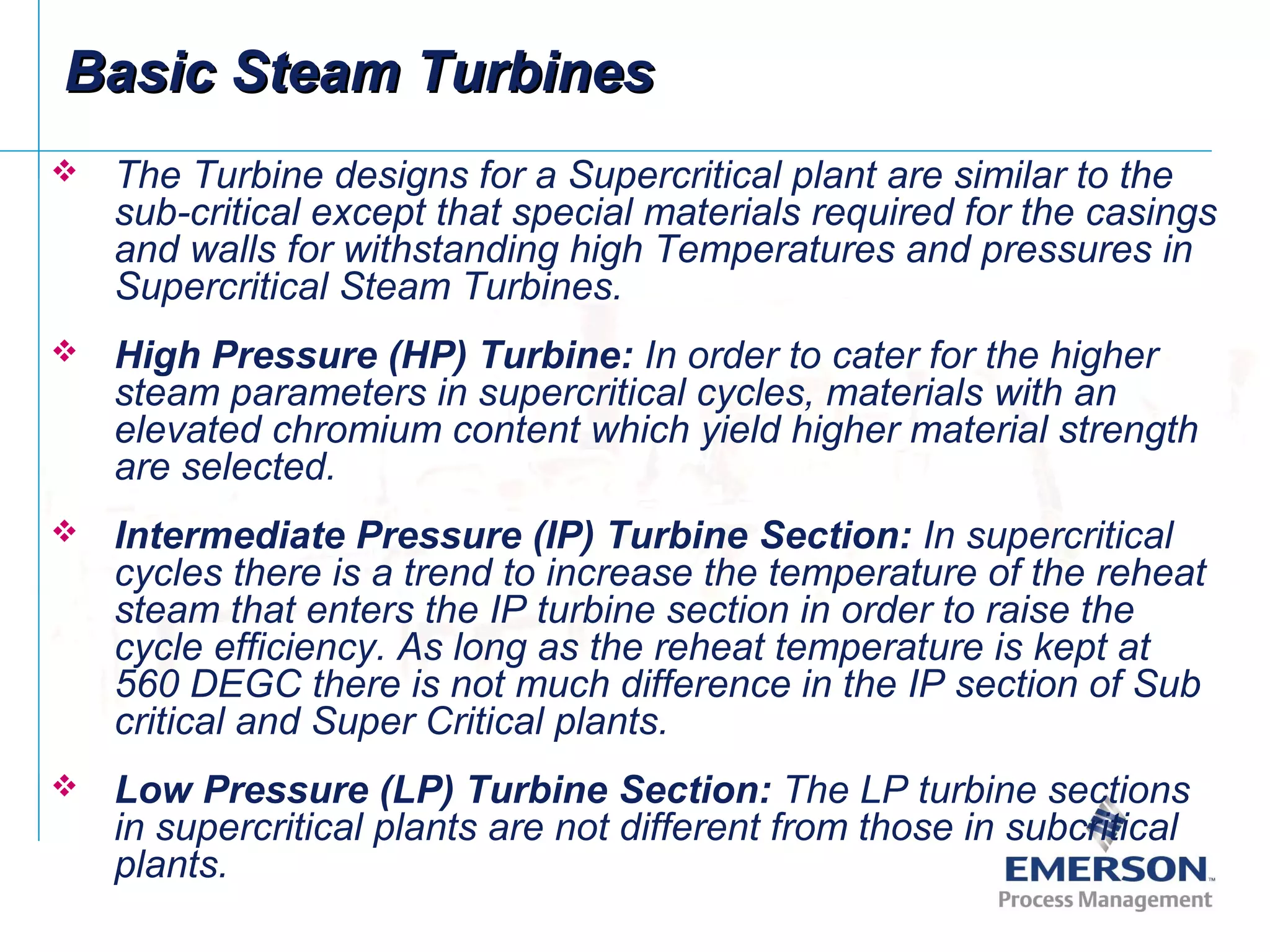 Basic Steam TurbinesBasic Steam Turbines
 The Turbine designs for a Supercritical plant are similar to the
sub-critical except that special materials required for the casings
and walls for withstanding high Temperatures and pressures in
Supercritical Steam Turbines.
 High Pressure (HP) Turbine: In order to cater for the higher
steam parameters in supercritical cycles, materials with an
elevated chromium content which yield higher material strength
are selected.
 Intermediate Pressure (IP) Turbine Section: In supercritical
cycles there is a trend to increase the temperature of the reheat
steam that enters the IP turbine section in order to raise the
cycle efficiency. As long as the reheat temperature is kept at
560 DEGC there is not much difference in the IP section of Sub
critical and Super Critical plants.
 Low Pressure (LP) Turbine Section: The LP turbine sections
in supercritical plants are not different from those in subcritical
plants.
 
