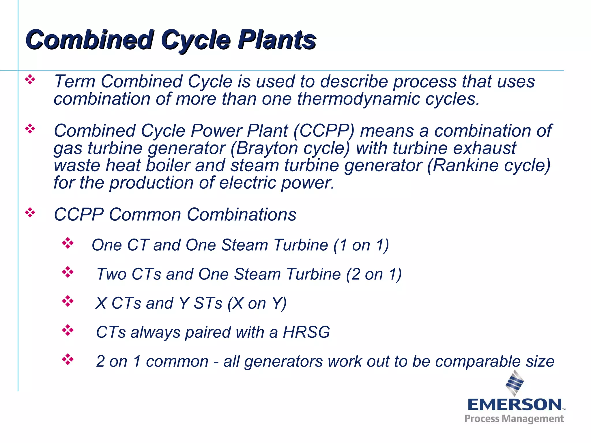 Combined Cycle PlantsCombined Cycle Plants
 Term Combined Cycle is used to describe process that uses
combination of more than one thermodynamic cycles.
 Combined Cycle Power Plant (CCPP) means a combination of
gas turbine generator (Brayton cycle) with turbine exhaust
waste heat boiler and steam turbine generator (Rankine cycle)
for the production of electric power.
 CCPP Common Combinations
 One CT and One Steam Turbine (1 on 1)
 Two CTs and One Steam Turbine (2 on 1)
 X CTs and Y STs (X on Y)
 CTs always paired with a HRSG
 2 on 1 common - all generators work out to be comparable size
 