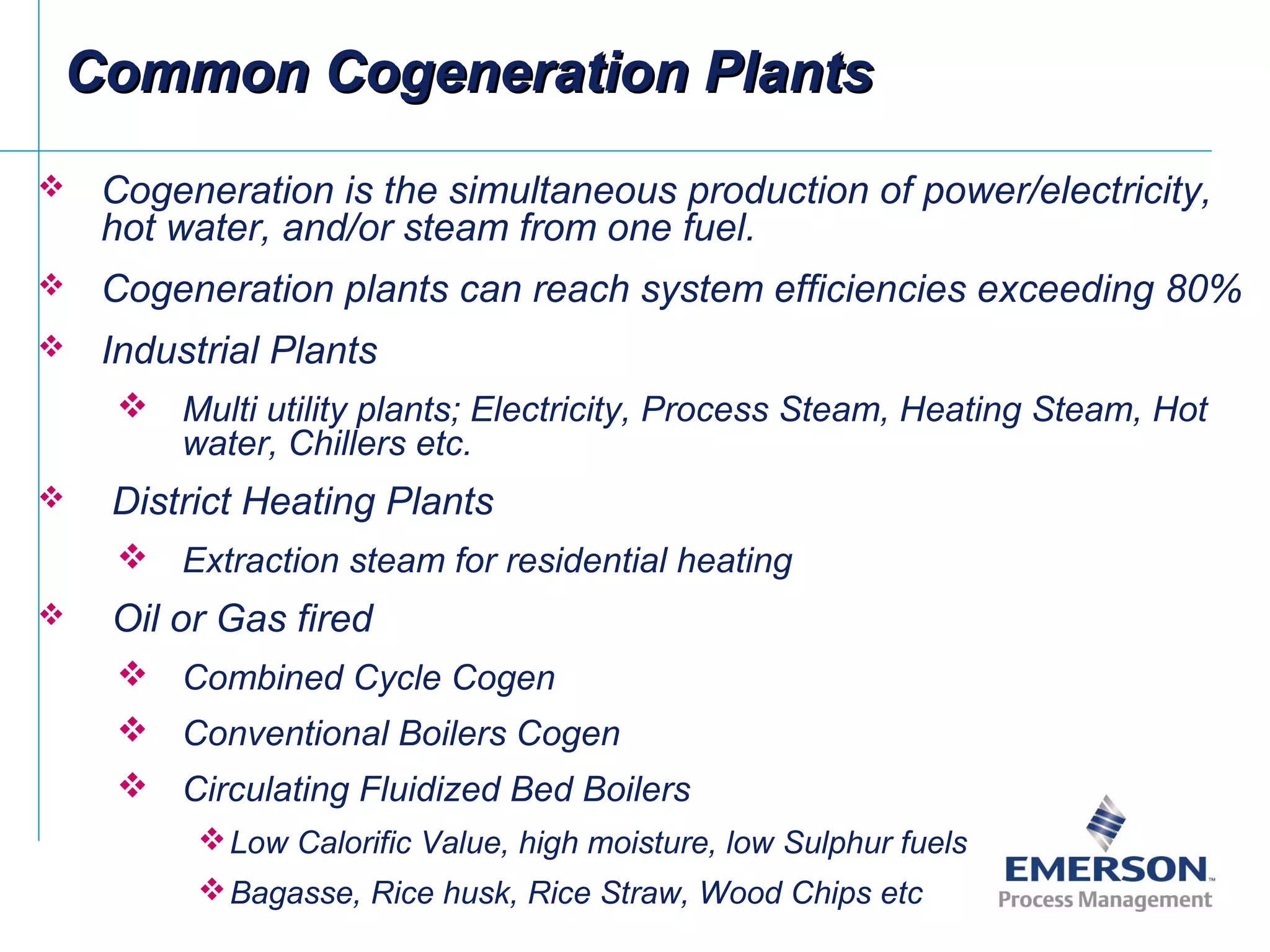 Common Cogeneration PlantsCommon Cogeneration Plants
 Cogeneration is the simultaneous production of power/electricity,
hot water, and/or steam from one fuel.
 Cogeneration plants can reach system efficiencies exceeding 80%
 Industrial Plants
 Multi utility plants; Electricity, Process Steam, Heating Steam, Hot
water, Chillers etc.
 District Heating Plants
 Extraction steam for residential heating
 Oil or Gas fired
 Combined Cycle Cogen
 Conventional Boilers Cogen
 Circulating Fluidized Bed Boilers
Low Calorific Value, high moisture, low Sulphur fuels
Bagasse, Rice husk, Rice Straw, Wood Chips etc
 