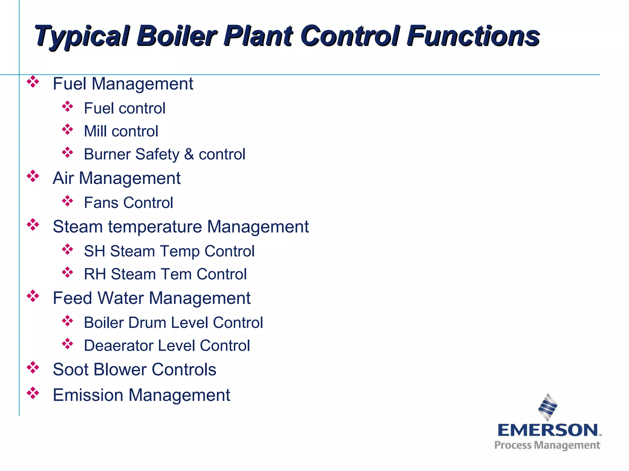 Typical Boiler Plant Control FunctionsTypical Boiler Plant Control Functions
 Fuel Management
 Fuel control
 Mill control
 Burner Safety & control
 Air Management
 Fans Control
 Steam temperature Management
 SH Steam Temp Control
 RH Steam Tem Control
 Feed Water Management
 Boiler Drum Level Control
 Deaerator Level Control
 Soot Blower Controls
 Emission Management
 