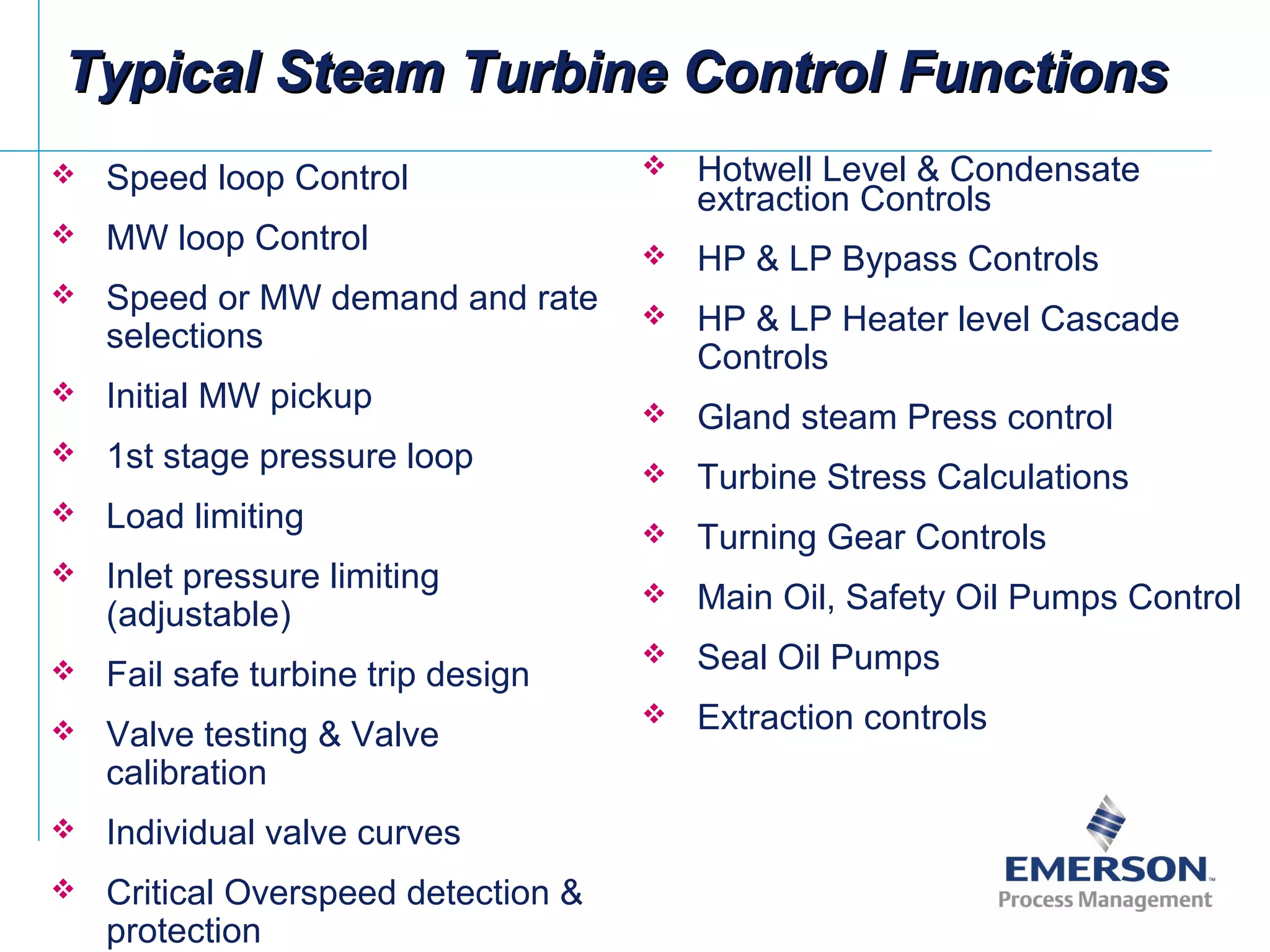 Typical Steam Turbine Control FunctionsTypical Steam Turbine Control Functions
 Speed loop Control
 MW loop Control
 Speed or MW demand and rate
selections
 Initial MW pickup
 1st stage pressure loop
 Load limiting
 Inlet pressure limiting
(adjustable)
 Fail safe turbine trip design
 Valve testing & Valve
calibration
 Individual valve curves
 Critical Overspeed detection &
protection
 Hotwell Level & Condensate
extraction Controls
 HP & LP Bypass Controls
 HP & LP Heater level Cascade
Controls
 Gland steam Press control
 Turbine Stress Calculations
 Turning Gear Controls
 Main Oil, Safety Oil Pumps Control
 Seal Oil Pumps
 Extraction controls
 
