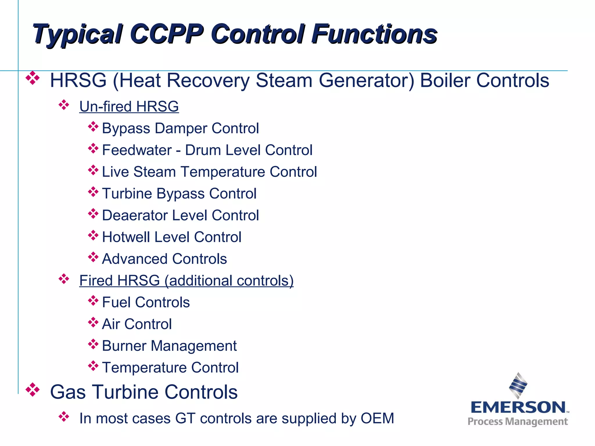Typical CCPP Control FunctionsTypical CCPP Control Functions
 HRSG (Heat Recovery Steam Generator) Boiler Controls
 Un-fired HRSG
Bypass Damper Control
Feedwater - Drum Level Control
Live Steam Temperature Control
Turbine Bypass Control
Deaerator Level Control
Hotwell Level Control
Advanced Controls
 Fired HRSG (additional controls)
Fuel Controls
Air Control
Burner Management
Temperature Control
 Gas Turbine Controls
 In most cases GT controls are supplied by OEM
 