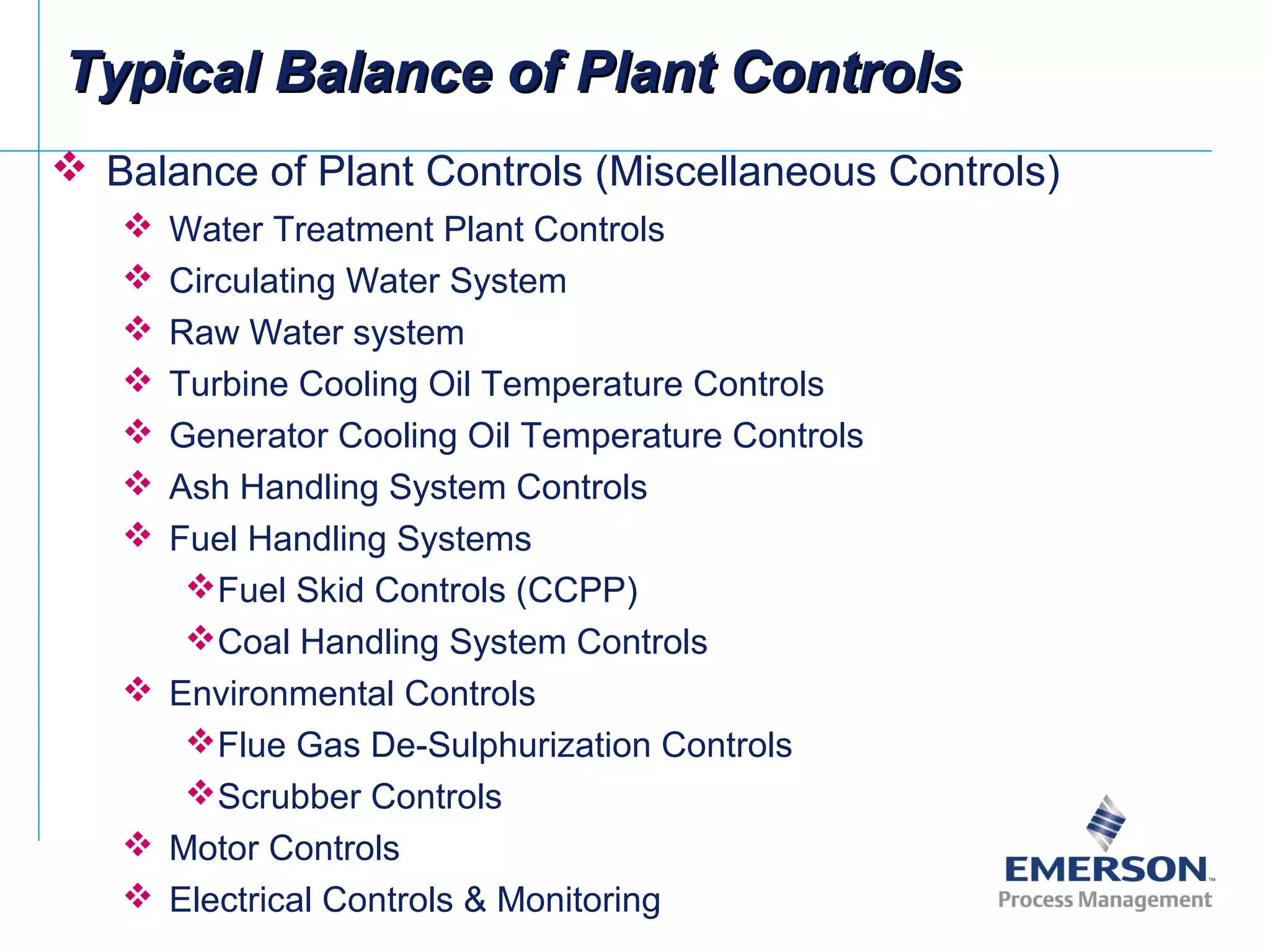 Typical Balance of Plant ControlsTypical Balance of Plant Controls
 Balance of Plant Controls (Miscellaneous Controls)
 Water Treatment Plant Controls
 Circulating Water System
 Raw Water system
 Turbine Cooling Oil Temperature Controls
 Generator Cooling Oil Temperature Controls
 Ash Handling System Controls
 Fuel Handling Systems
Fuel Skid Controls (CCPP)
Coal Handling System Controls
 Environmental Controls
Flue Gas De-Sulphurization Controls
Scrubber Controls
 Motor Controls
 Electrical Controls & Monitoring
 