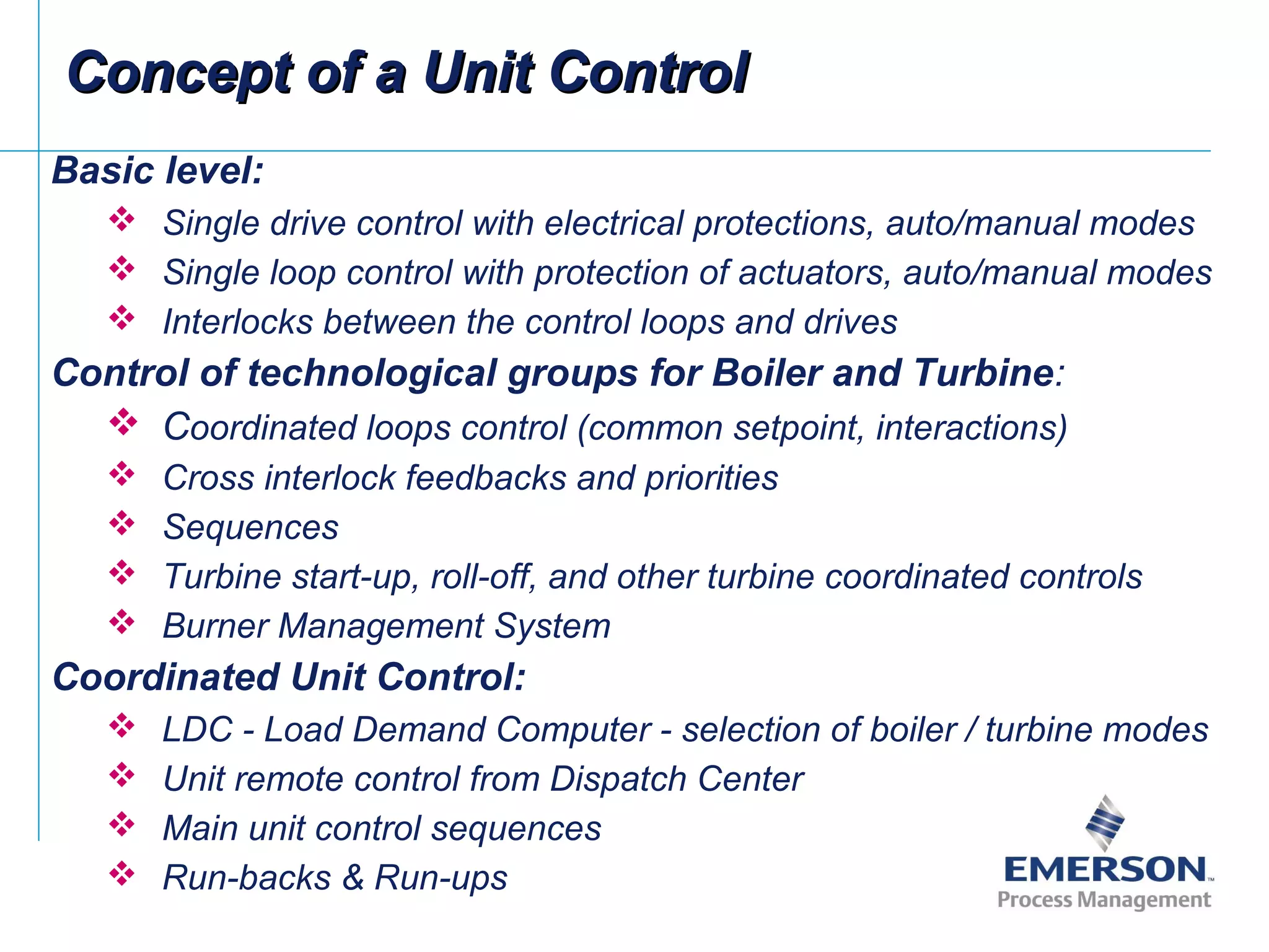 Basic level:
 Single drive control with electrical protections, auto/manual modes
 Single loop control with protection of actuators, auto/manual modes
 Interlocks between the control loops and drives
Control of technological groups for Boiler and Turbine:
 Coordinated loops control (common setpoint, interactions)
 Cross interlock feedbacks and priorities
 Sequences
 Turbine start-up, roll-off, and other turbine coordinated controls
 Burner Management System
Coordinated Unit Control:
 LDC - Load Demand Computer - selection of boiler / turbine modes
 Unit remote control from Dispatch Center
 Main unit control sequences
 Run-backs & Run-ups
Concept of a Unit ControlConcept of a Unit Control
 