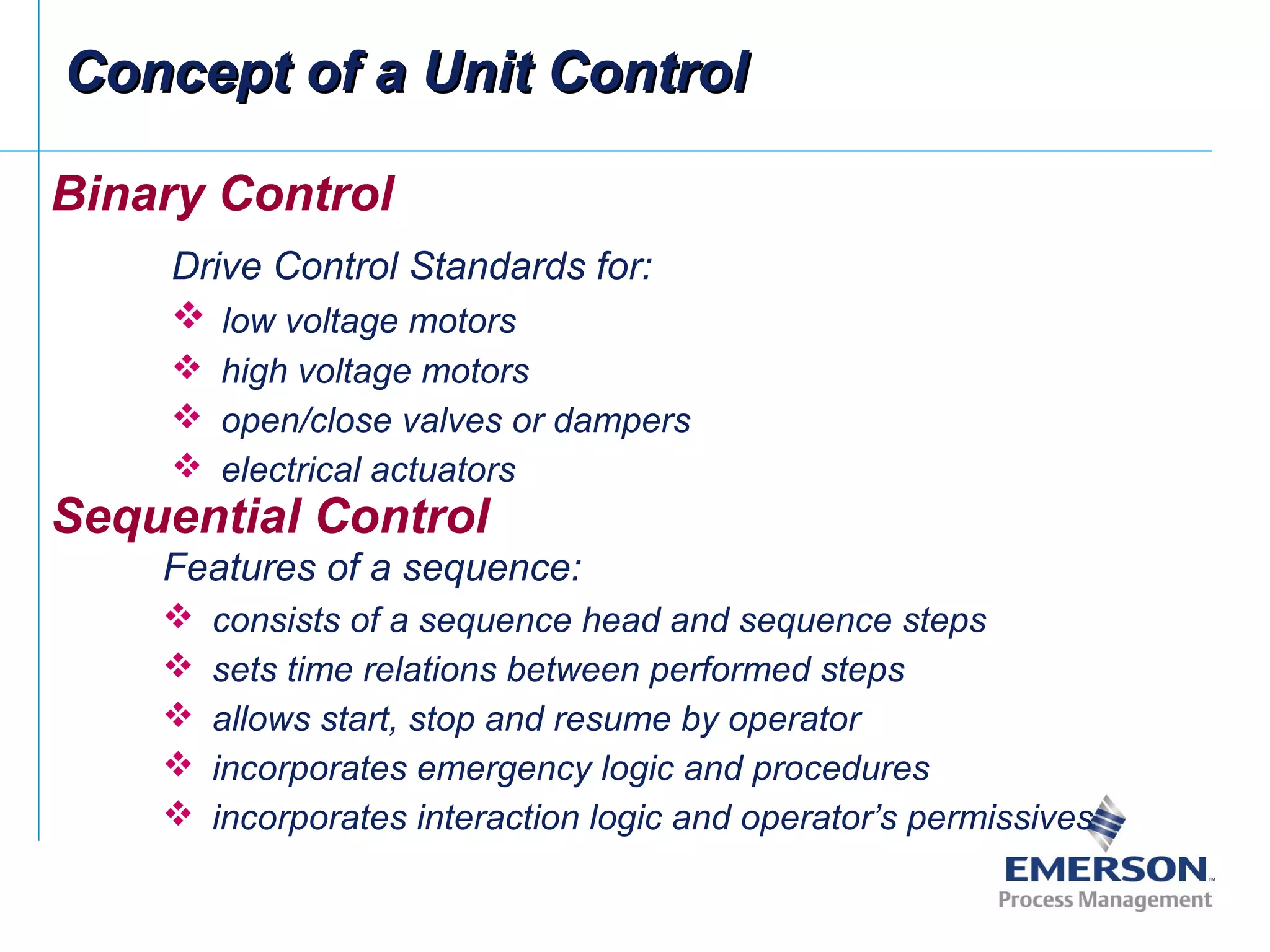 Binary Control
Drive Control Standards for:
 low voltage motors
 high voltage motors
 open/close valves or dampers
 electrical actuators
Sequential Control
Features of a sequence:
 consists of a sequence head and sequence steps
 sets time relations between performed steps
 allows start, stop and resume by operator
 incorporates emergency logic and procedures
 incorporates interaction logic and operator’s permissives
Concept of a Unit ControlConcept of a Unit Control
 
